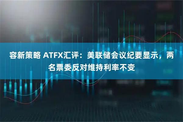 容新策略 ATFX汇评：美联储会议纪要显示，两名票委反对维持利率不变