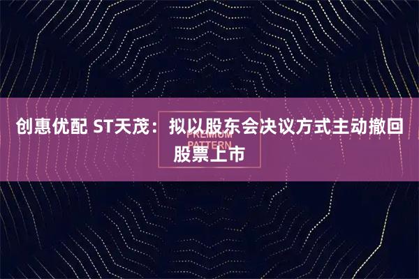 创惠优配 ST天茂：拟以股东会决议方式主动撤回股票上市
