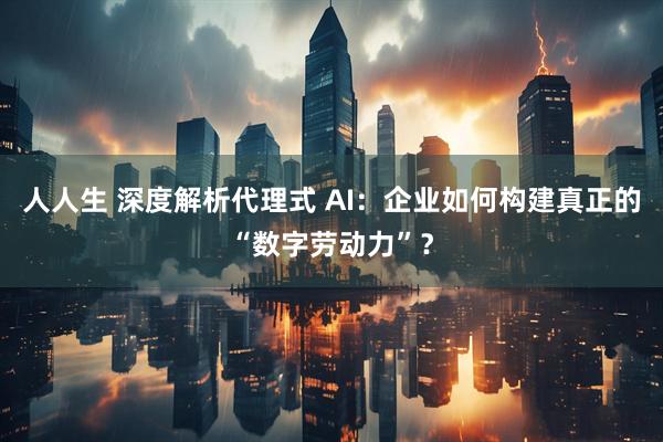 人人生 深度解析代理式 AI：企业如何构建真正的“数字劳动力”？