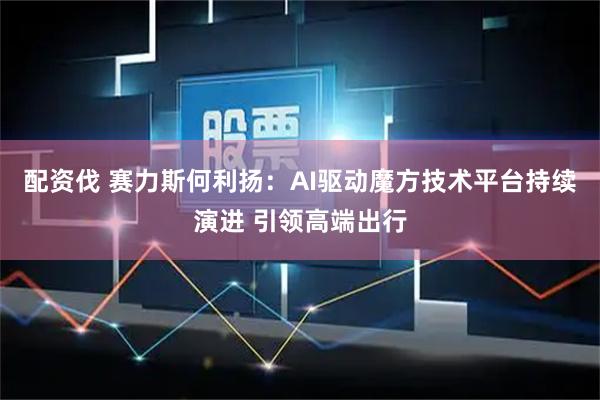配资伐 赛力斯何利扬：AI驱动魔方技术平台持续演进 引领高端出行