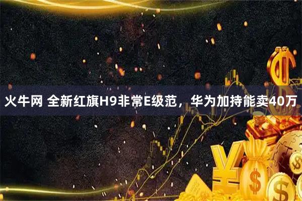 火牛网 全新红旗H9非常E级范，华为加持能卖40万