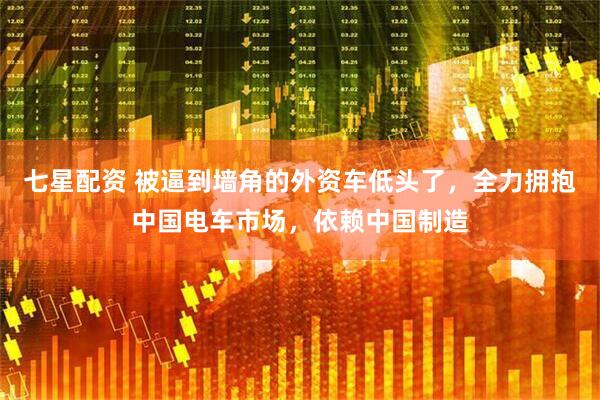 七星配资 被逼到墙角的外资车低头了,全力拥抱中国电车市场,依赖中国制造