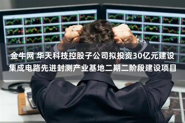 金牛网 华天科技控股子公司拟投资30亿元建设集成电路先进封测产业基地二期二阶段建设项目