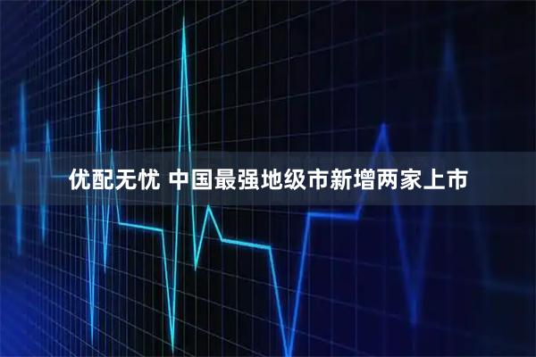 优配无忧 中国最强地级市新增两家上市