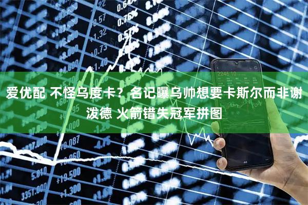 爱优配 不怪乌度卡？名记曝乌帅想要卡斯尔而非谢泼德 火箭错失冠军拼图