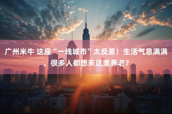 广州米牛 这座“一线城市”太反差!生活气息满满,很多人都想来这里养老?