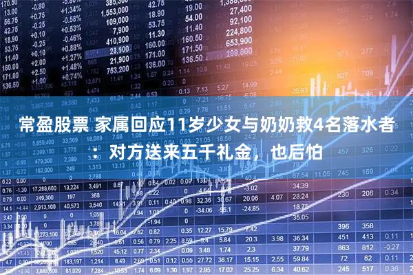 常盈股票 家属回应11岁少女与奶奶救4名落水者：对方送来五千礼金，也后怕