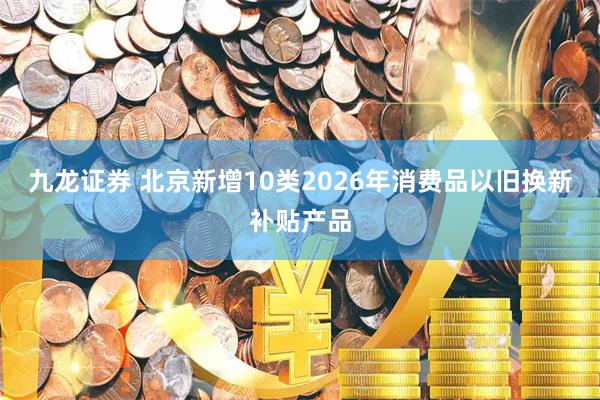 九龙证券 北京新增10类2026年消费品以旧换新补贴产品